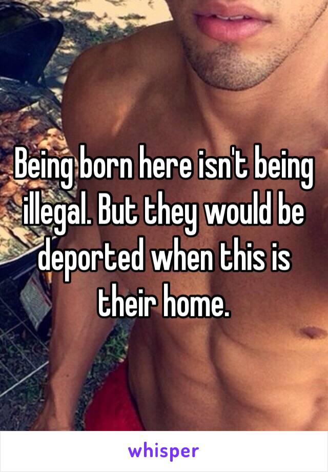 Being born here isn't being illegal. But they would be deported when this is their home. 