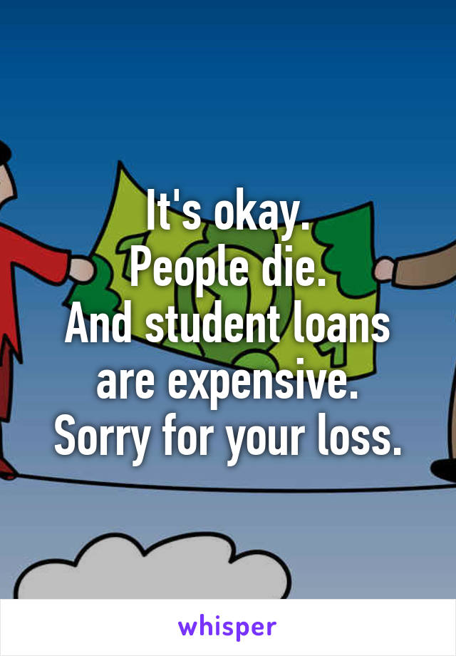 It's okay.
People die.
And student loans are expensive.
Sorry for your loss.