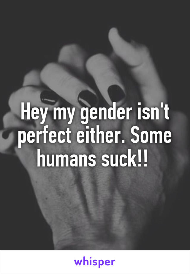 Hey my gender isn't perfect either. Some humans suck!! 