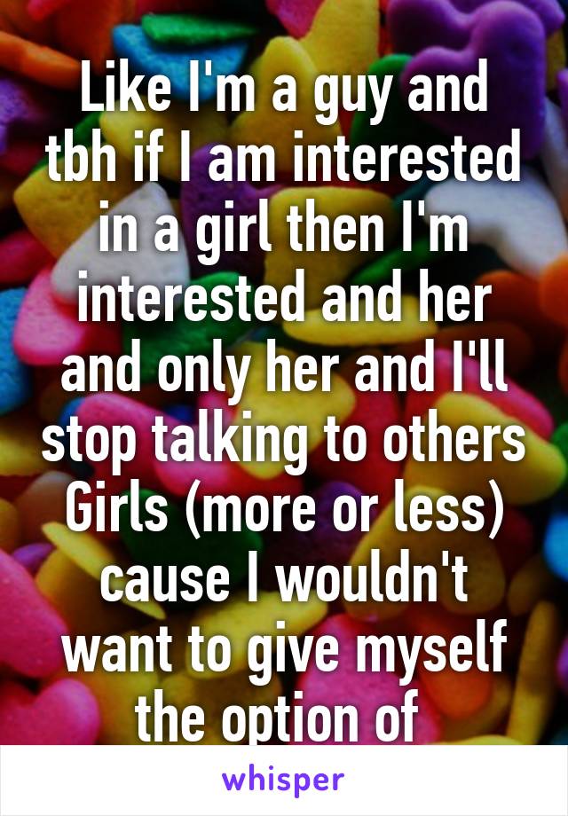 Like I'm a guy and tbh if I am interested in a girl then I'm interested and her and only her and I'll stop talking to others Girls (more or less) cause I wouldn't want to give myself the option of 