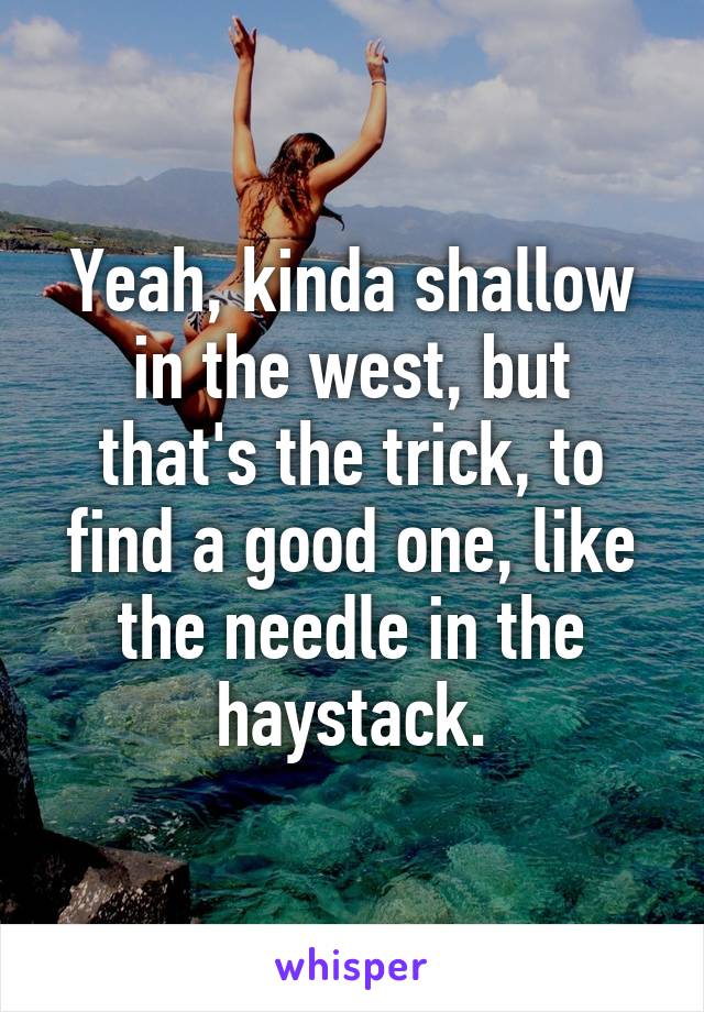 Yeah, kinda shallow in the west, but that's the trick, to find a good one, like the needle in the haystack.