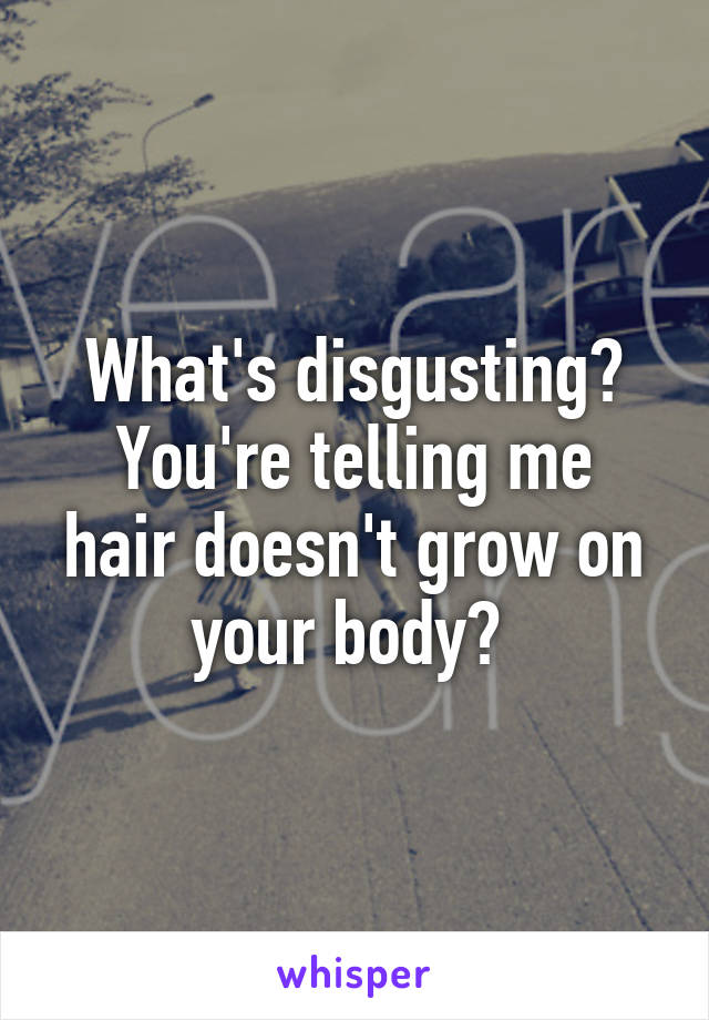 What's disgusting?
You're telling me hair doesn't grow on your body? 