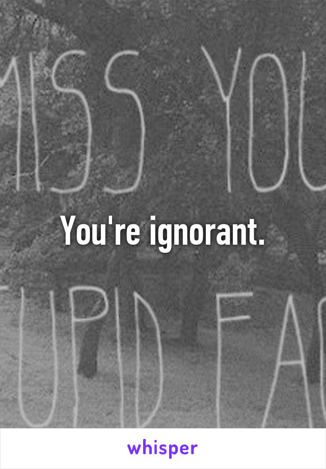 You're ignorant.