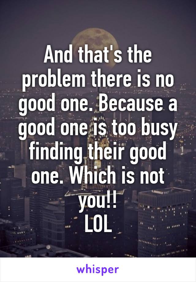 And that's the problem there is no good one. Because a good one is too busy finding their good one. Which is not you!!
LOL