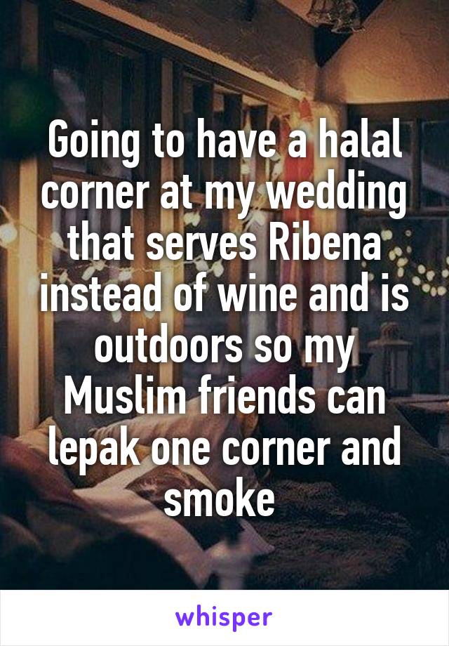 Going to have a halal corner at my wedding that serves Ribena instead of wine and is outdoors so my Muslim friends can lepak one corner and smoke 