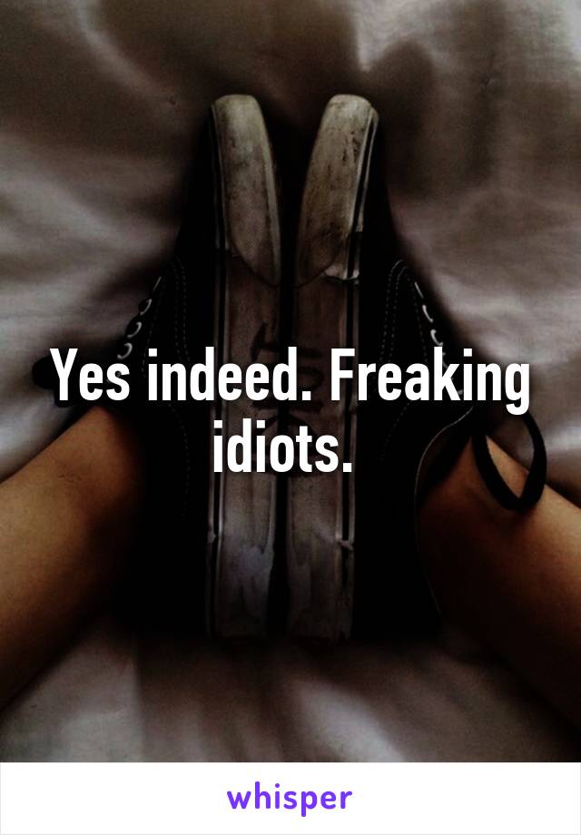 Yes indeed. Freaking idiots. 