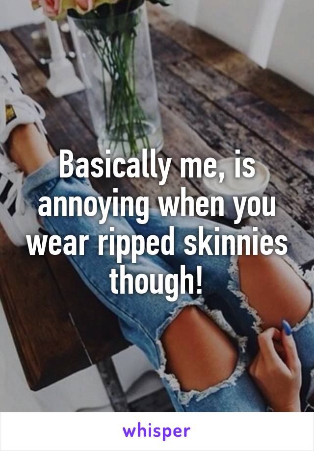 Basically me, is annoying when you wear ripped skinnies though!