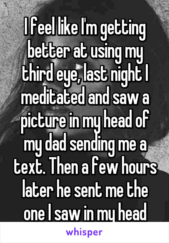I feel like I'm getting better at using my third eye, last night I meditated and saw a picture in my head of my dad sending me a text. Then a few hours later he sent me the one I saw in my head