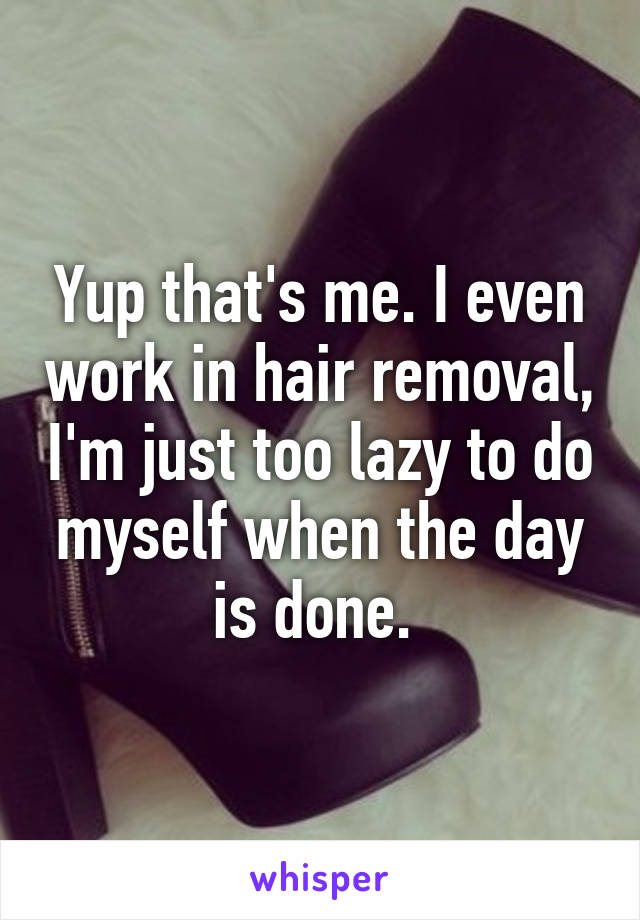 Yup that's me. I even work in hair removal, I'm just too lazy to do myself when the day is done. 