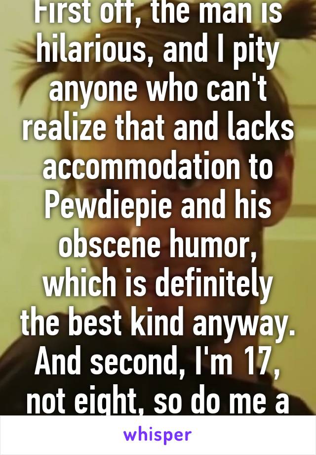 First off, the man is hilarious, and I pity anyone who can't realize that and lacks accommodation to Pewdiepie and his obscene humor, which is definitely the best kind anyway. And second, I'm 17, not eight, so do me a favor & stfu thanks