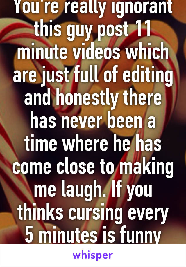 You're really ignorant this guy post 11 minute videos which are just full of editing and honestly there has never been a time where he has come close to making me laugh. If you thinks cursing every 5 minutes is funny then that's whatever 