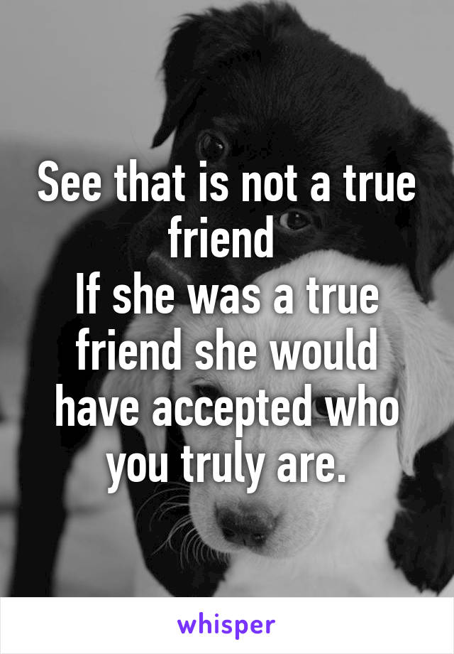 See that is not a true friend 
If she was a true friend she would have accepted who you truly are.