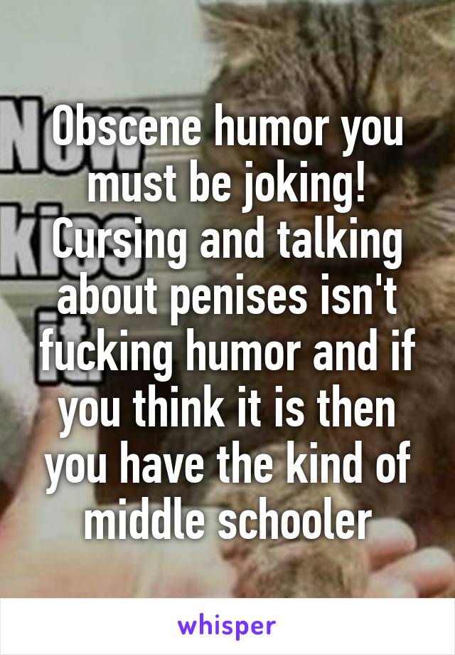 Obscene humor you must be joking! Cursing and talking about penises isn't fucking humor and if you think it is then you have the kind of middle schooler