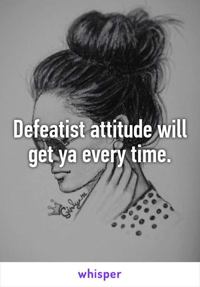 Defeatist attitude will get ya every time.