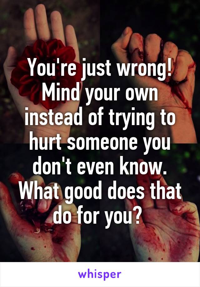 You're just wrong! Mind your own instead of trying to hurt someone you don't even know. What good does that do for you? 