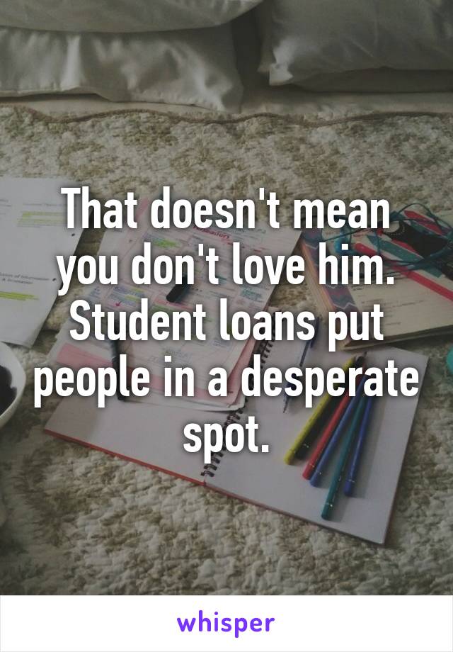 That doesn't mean you don't love him. Student loans put people in a desperate spot.