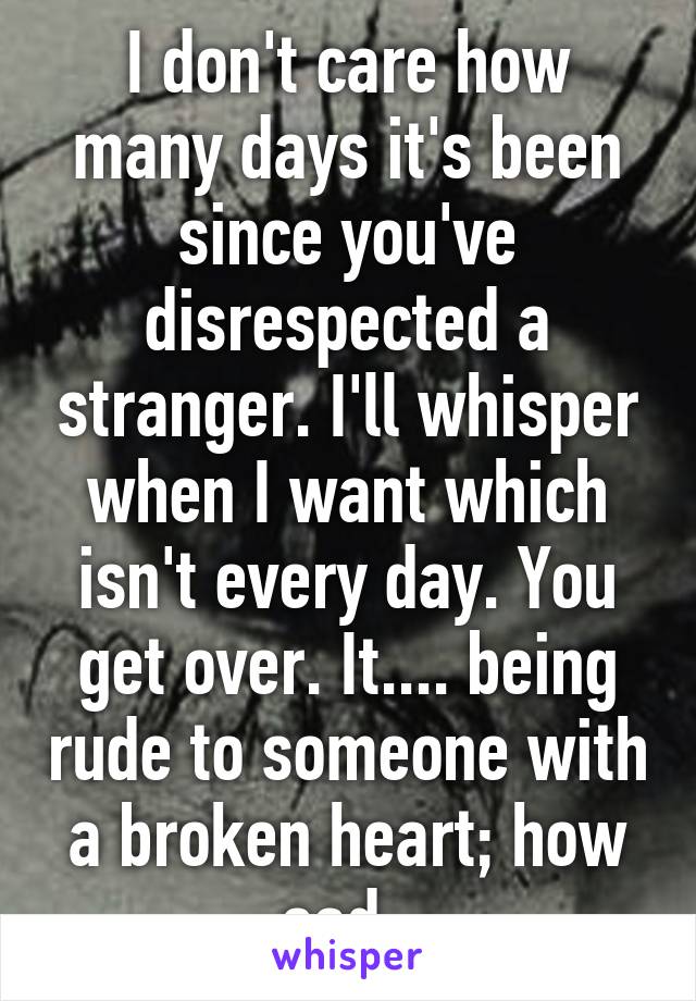 I don't care how many days it's been since you've disrespected a stranger. I'll whisper when I want which isn't every day. You get over. It.... being rude to someone with a broken heart; how sad .