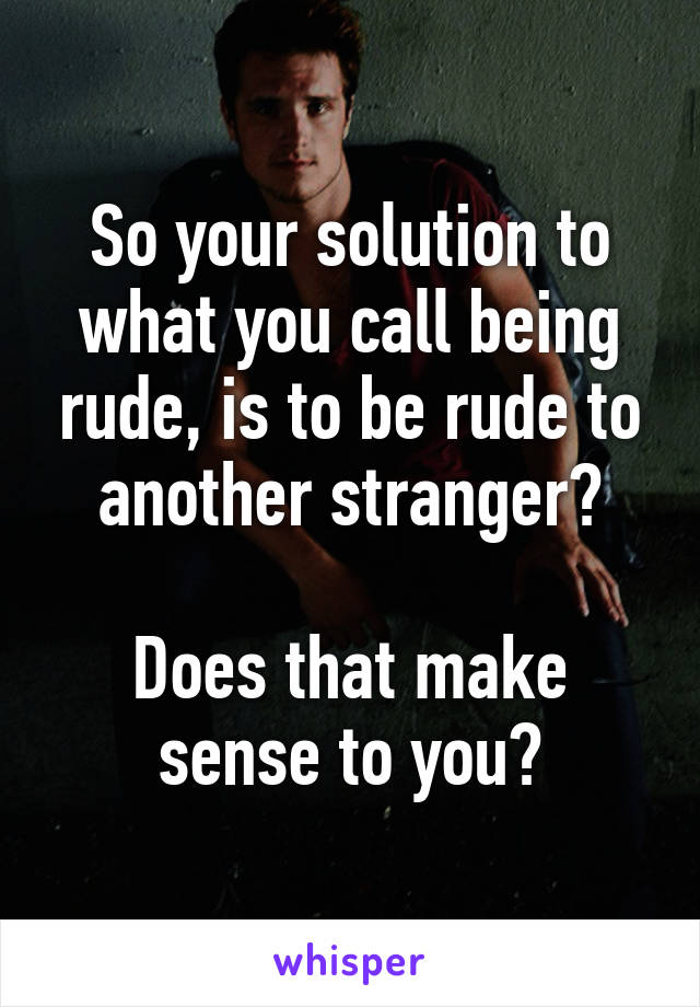 So your solution to what you call being rude, is to be rude to another stranger?

Does that make sense to you?