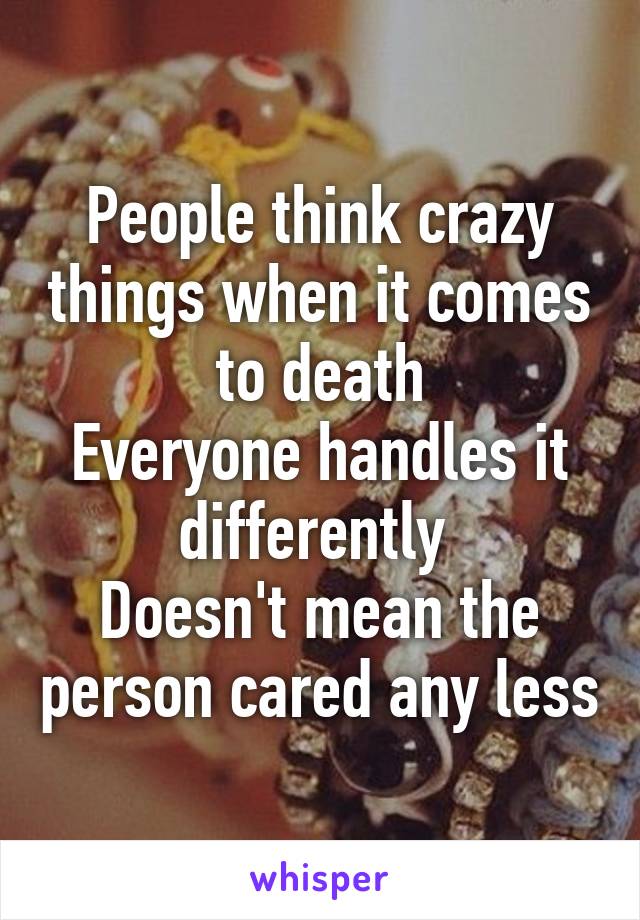 People think crazy things when it comes to death
Everyone handles it differently 
Doesn't mean the person cared any less