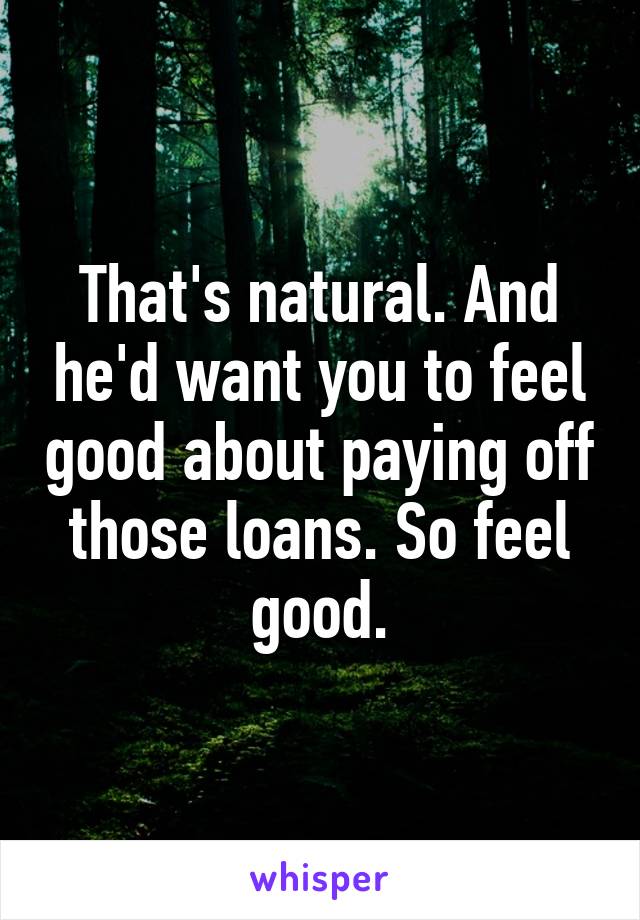 That's natural. And he'd want you to feel good about paying off those loans. So feel good.