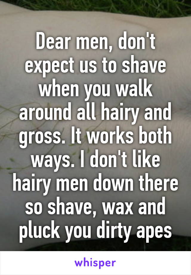 Dear men, don't expect us to shave when you walk around all hairy and gross. It works both ways. I don't like hairy men down there so shave, wax and pluck you dirty apes