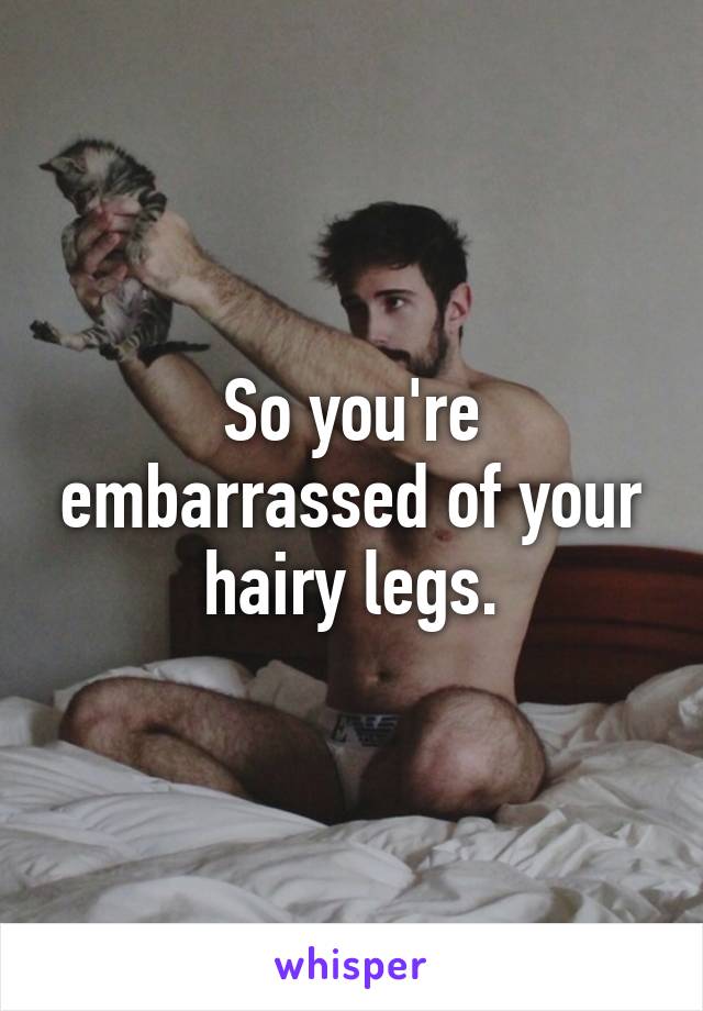 So you're embarrassed of your hairy legs.