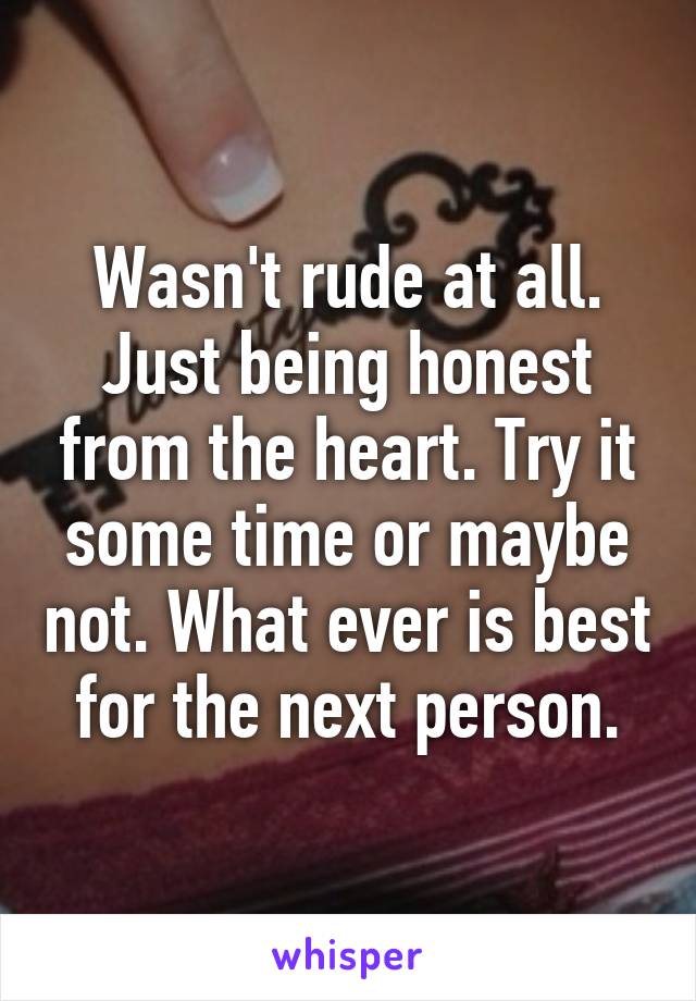 Wasn't rude at all. Just being honest from the heart. Try it some time or maybe not. What ever is best for the next person.