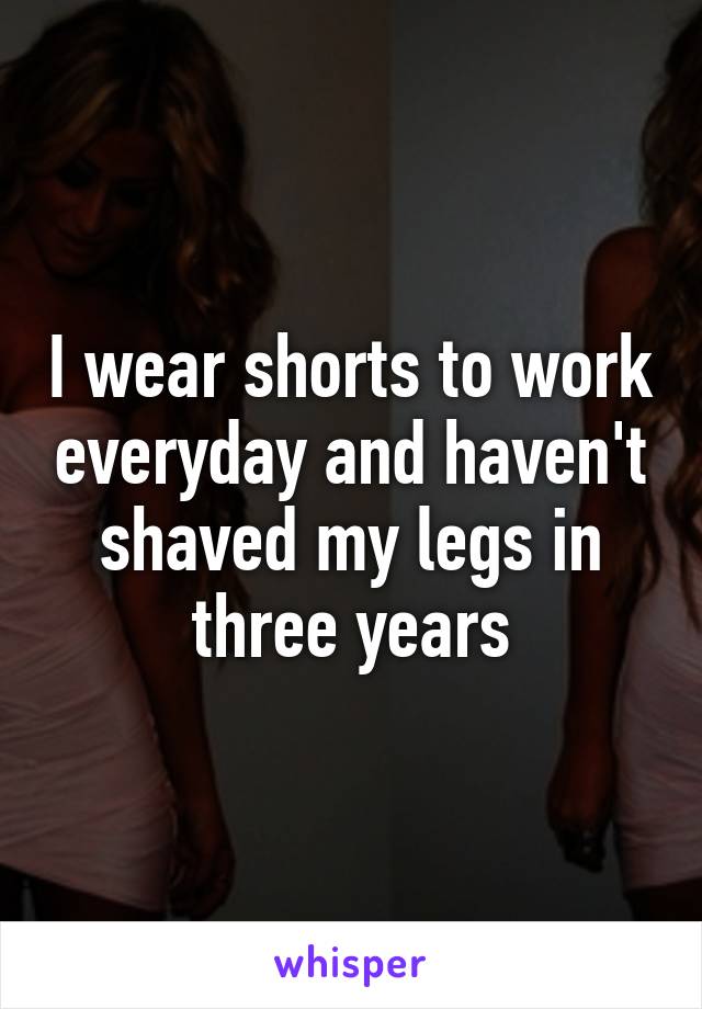 I wear shorts to work everyday and haven't shaved my legs in three years