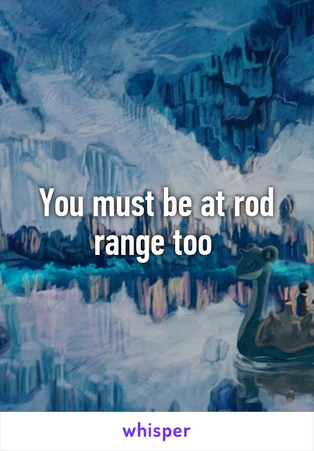 You must be at rod range too 