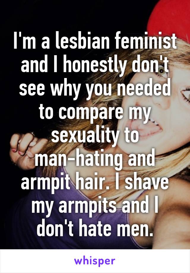 I'm a lesbian feminist and I honestly don't see why you needed to compare my sexuality to man-hating and armpit hair. I shave my armpits and I don't hate men.