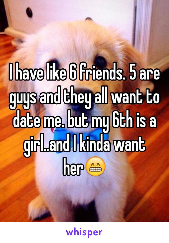 I have like 6 friends. 5 are guys and they all want to date me. but my 6th is a girl..and I kinda want her😁