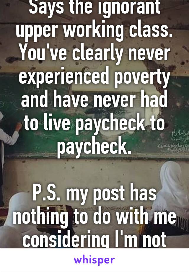 Says the ignorant upper working class. You've clearly never experienced poverty and have never had to live paycheck to paycheck.

P.S. my post has nothing to do with me considering I'm not fat