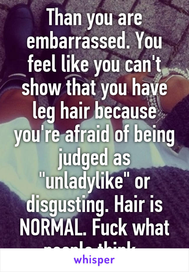 Than you are embarrassed. You feel like you can't show that you have leg hair because you're afraid of being judged as "unladylike" or disgusting. Hair is NORMAL. Fuck what people think. 