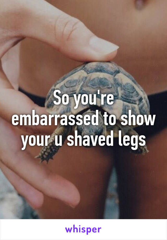 So you're embarrassed to show your u shaved legs