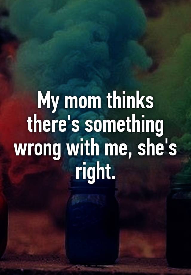My Mom Thinks Theres Something Wrong With Me Shes Right 6897