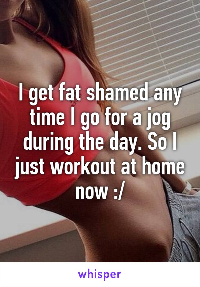 I get fat shamed any time I go for a jog during the day. So I just workout at home now :/