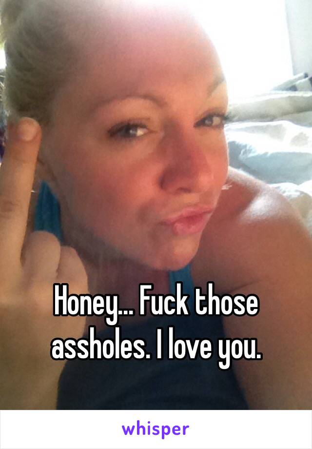 Honey... Fuck those assholes. I love you. 