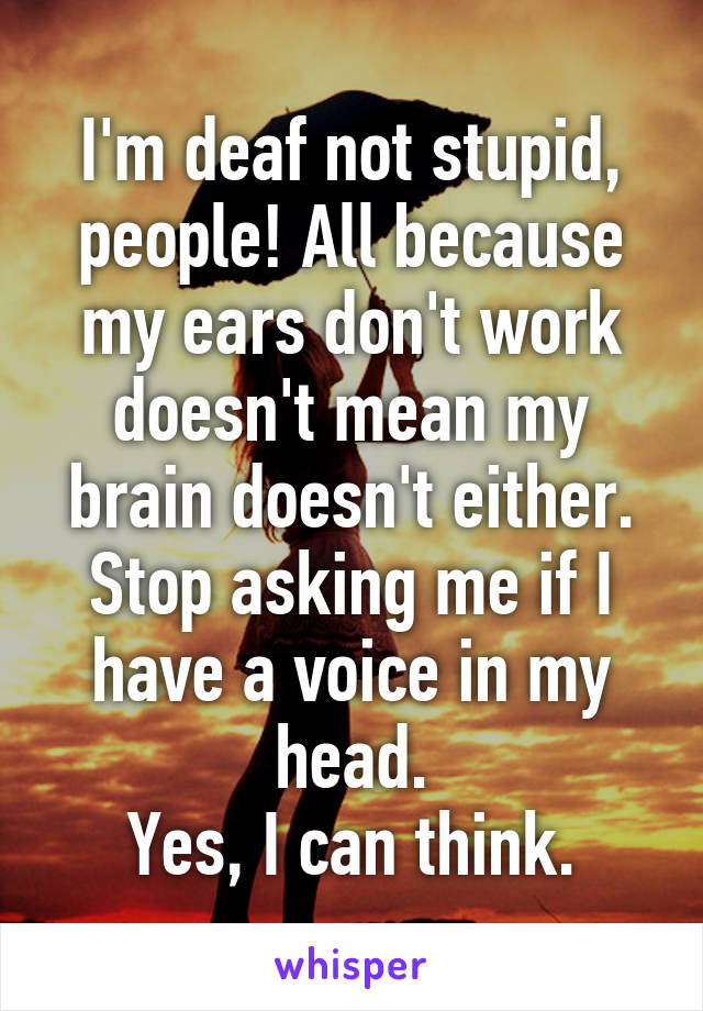 I'm deaf not stupid, people! All because my ears don't work doesn't mean my brain doesn't either. Stop asking me if I have a voice in my head.
Yes, I can think.