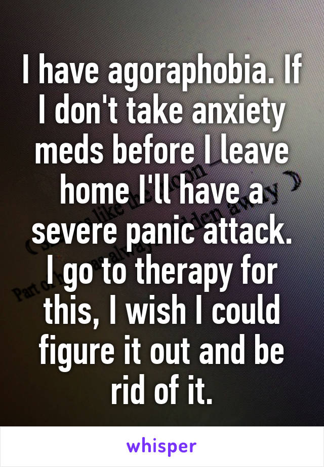 I have agoraphobia. If I don't take anxiety meds before I leave home I'll have a severe panic attack.
I go to therapy for this, I wish I could figure it out and be rid of it.