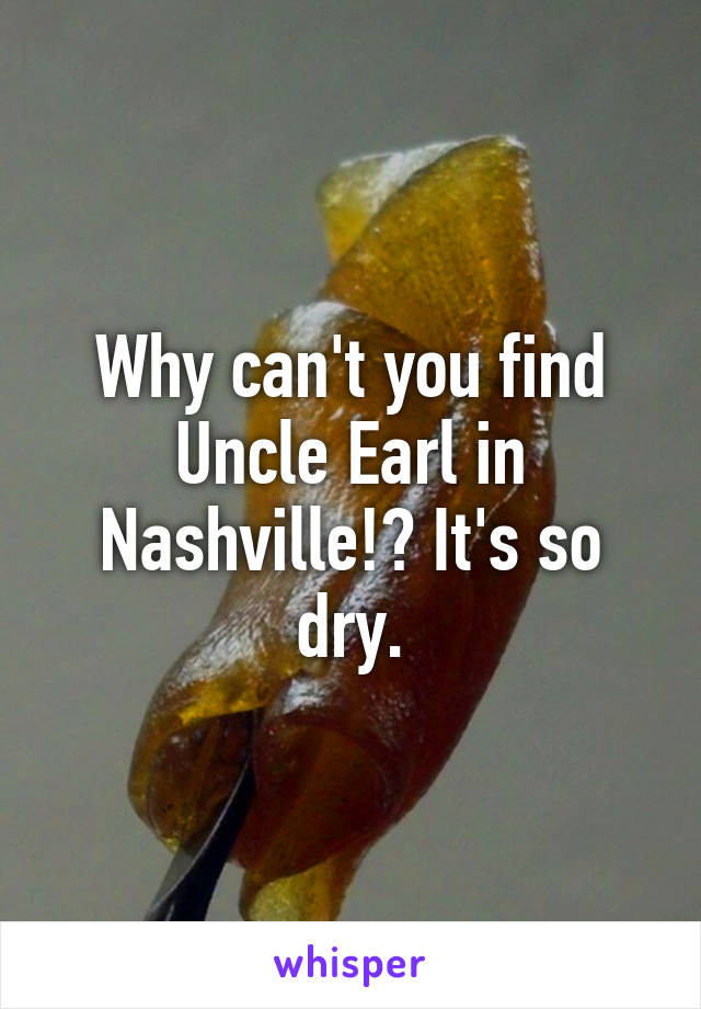 Why can't you find Uncle Earl in Nashville!? It's so dry.