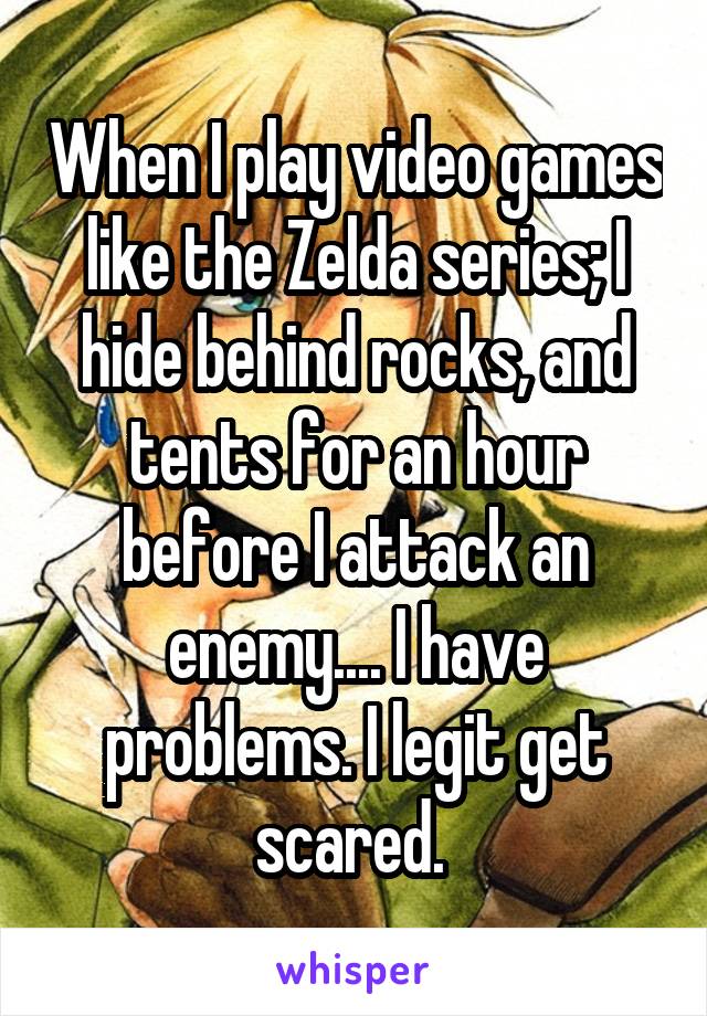 When I play video games like the Zelda series; I hide behind rocks, and tents for an hour before I attack an enemy.... I have problems. I legit get scared. 