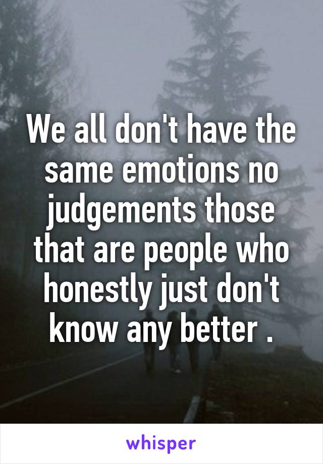 We all don't have the same emotions no judgements those that are people who honestly just don't know any better .