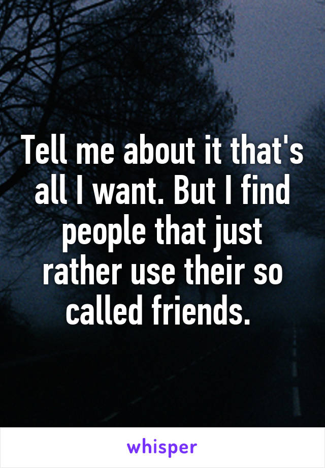 Tell me about it that's all I want. But I find people that just rather use their so called friends. 