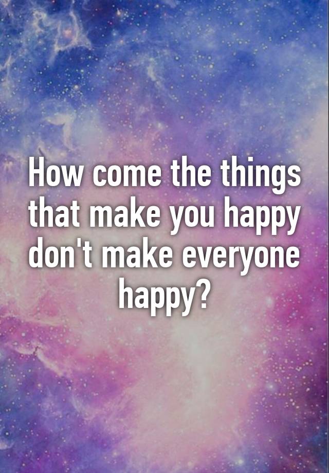 how-come-the-things-that-make-you-happy-don-t-make-everyone-happy