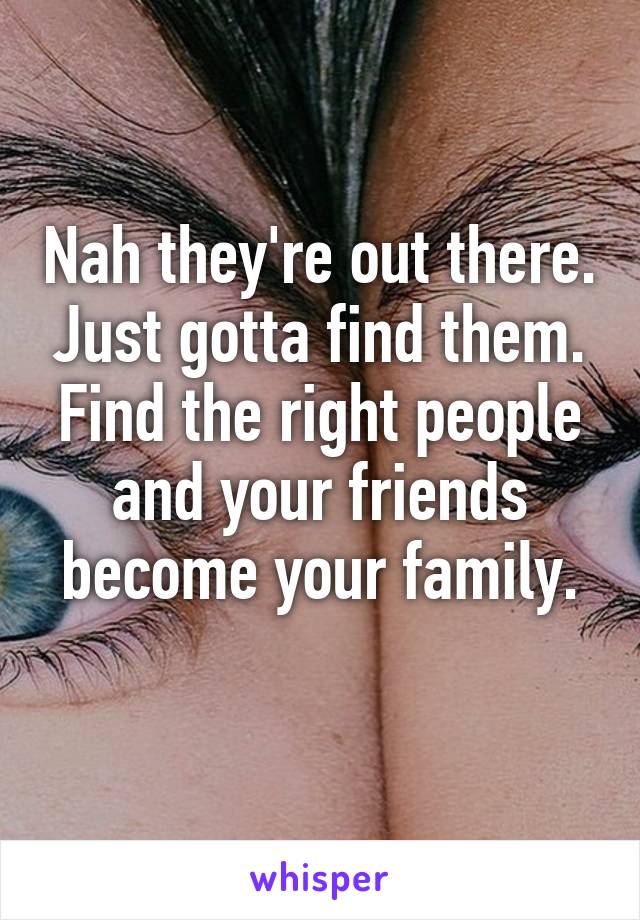 Nah they're out there. Just gotta find them. Find the right people and your friends become your family.
