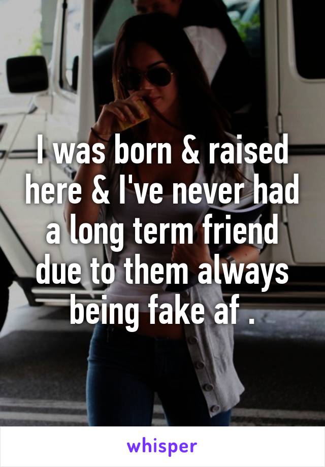 I was born & raised here & I've never had a long term friend due to them always being fake af .