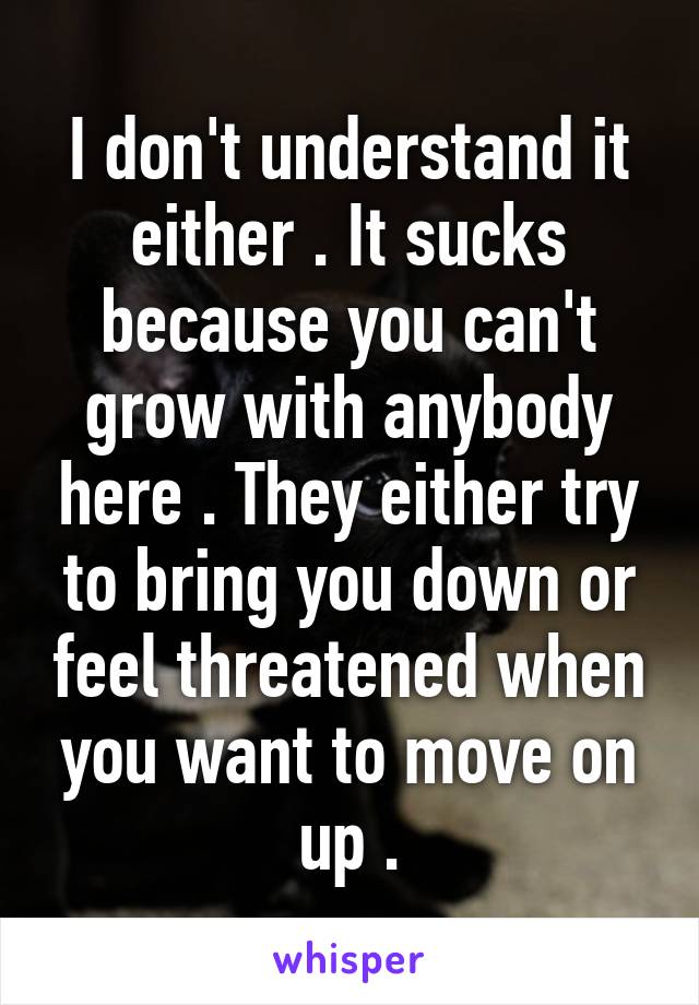 I don't understand it either . It sucks because you can't grow with anybody here . They either try to bring you down or feel threatened when you want to move on up .