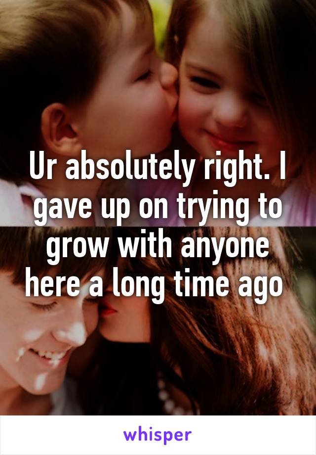 Ur absolutely right. I gave up on trying to grow with anyone here a long time ago 