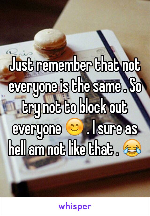 Just remember that not everyone is the same . So try not to block out everyone 😊 . I sure as hell am not like that . 😂