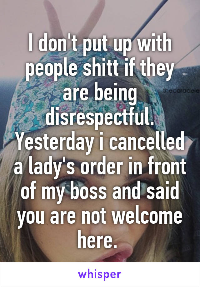 I don't put up with people shitt if they are being disrespectful. Yesterday i cancelled a lady's order in front of my boss and said you are not welcome here. 